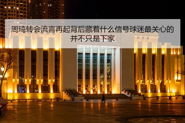 周琦转会流言再起背后藏着什么信号球迷最关心的并不只是下家